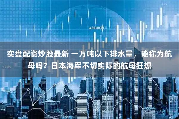 实盘配资炒股最新 一万吨以下排水量，能称为航母吗？日本海军不切实际的航母狂想