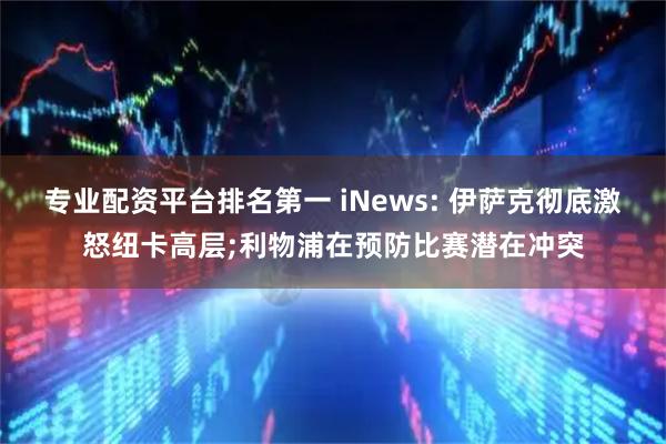 专业配资平台排名第一 iNews: 伊萨克彻底激怒纽卡高层;利物浦在预防比赛潜在冲突