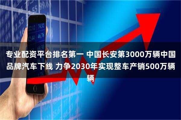 专业配资平台排名第一 中国长安第3000万辆中国品牌汽车下线 力争2030年实现整车产销500万辆