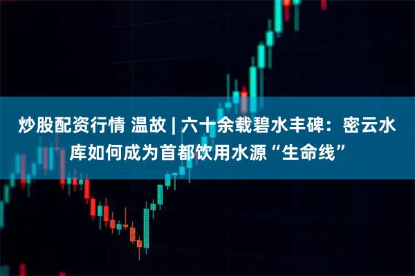 炒股配资行情 温故 | 六十余载碧水丰碑：密云水库如何成为首都饮用水源“生命线”