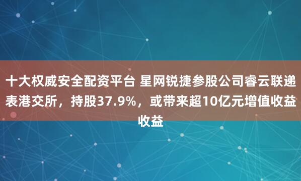 十大权威安全配资平台 星网锐捷参股公司睿云联递表港交所，持股37.9%，或带来超10亿元增值收益