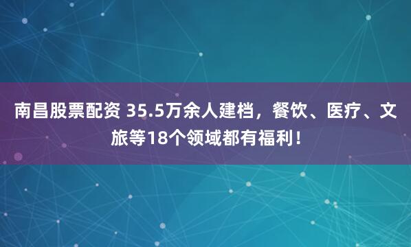 南昌股票配资 35.5万余人建档，餐饮、医疗、文旅等18个领域都有福利！