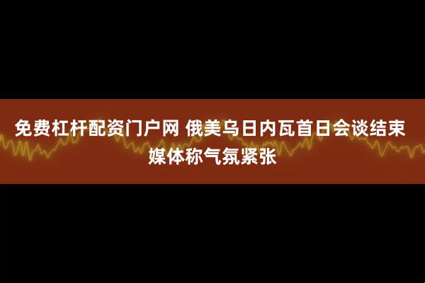 免费杠杆配资门户网 俄美乌日内瓦首日会谈结束 媒体称气氛紧张