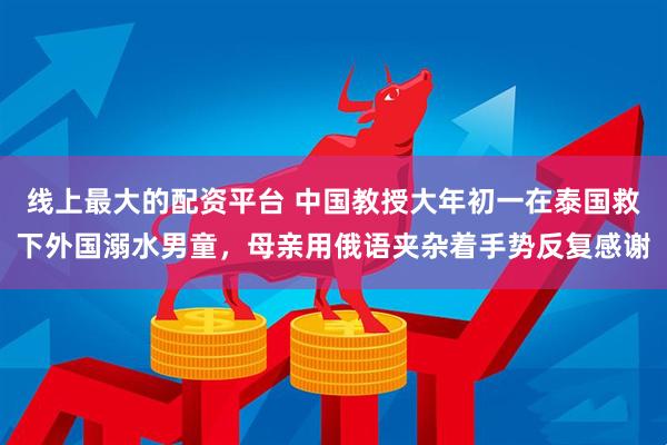 线上最大的配资平台 中国教授大年初一在泰国救下外国溺水男童，母亲用俄语夹杂着手势反复感谢