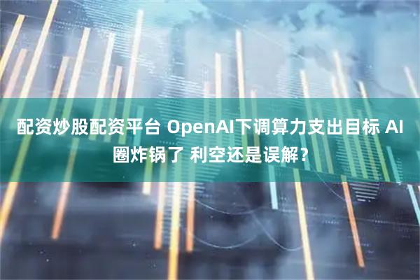 配资炒股配资平台 OpenAI下调算力支出目标 AI圈炸锅了 利空还是误解？