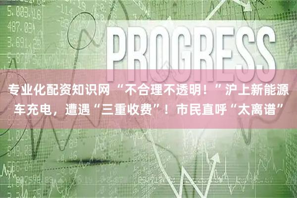 专业化配资知识网 “不合理不透明！”沪上新能源车充电，遭遇“三重收费”！市民直呼“太离谱”