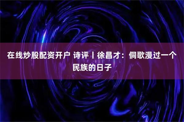 在线炒股配资开户 诗评丨徐昌才：侗歌漫过一个民族的日子