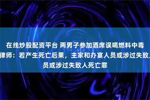 在线炒股配资平台 两男子参加酒席误喝燃料中毒进ICU，律师：若产生死亡后果，主家和办宴人员或涉过失致人死亡罪