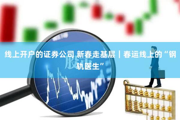 线上开户的证券公司 新春走基层｜春运线上的“钢轨医生”