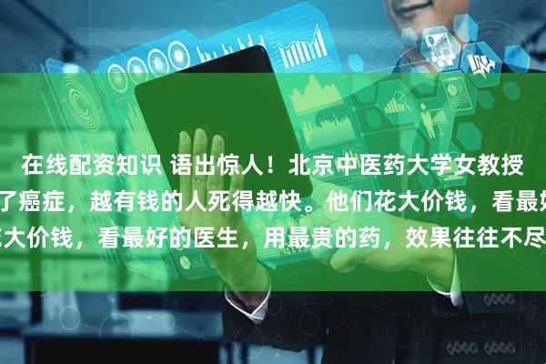 在线配资知识 语出惊人！北京中医药大学女教授曲黎敏直言：“一旦得了癌症，越有钱的人死得越快。他们花大价钱，看最好的医生，用最贵的药，效果往往不尽人意……”