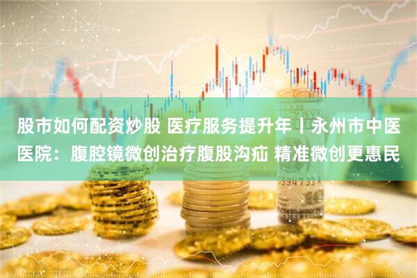 股市如何配资炒股 医疗服务提升年丨永州市中医医院：腹腔镜微创治疗腹股沟疝 精准微创更惠民