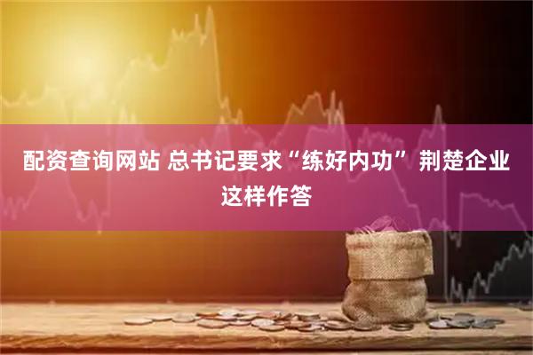 配资查询网站 总书记要求“练好内功” 荆楚企业这样作答