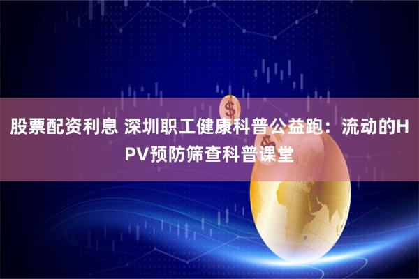 股票配资利息 深圳职工健康科普公益跑：流动的HPV预防筛查科普课堂