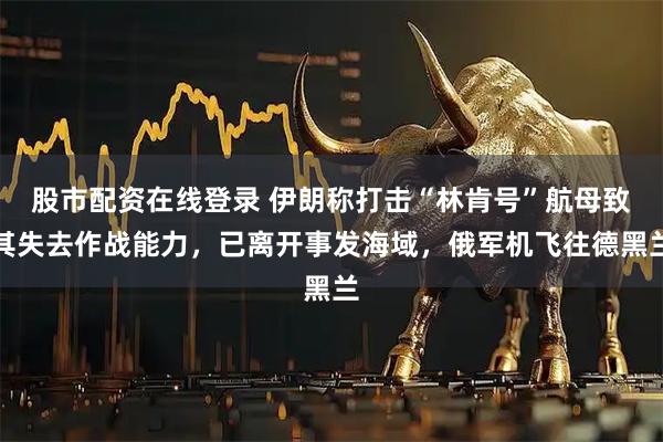 股市配资在线登录 伊朗称打击“林肯号”航母致其失去作战能力，已离开事发海域，俄军机飞往德黑兰