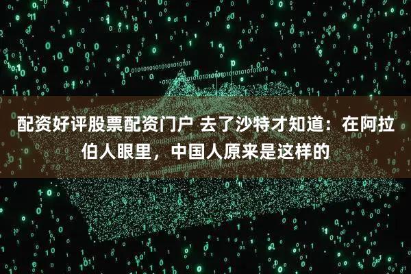 配资好评股票配资门户 去了沙特才知道：在阿拉伯人眼里，中国人原来是这样的