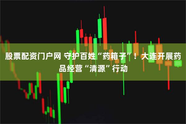 股票配资门户网 守护百姓“药箱子”！大连开展药品经营“清源”行动