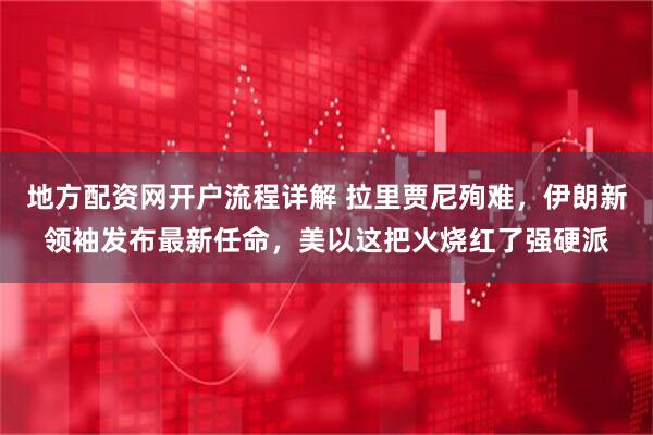 地方配资网开户流程详解 拉里贾尼殉难，伊朗新领袖发布最新任命，美以这把火烧红了强硬派