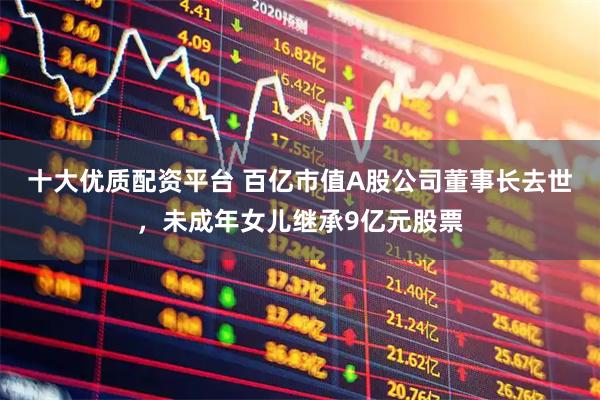 十大优质配资平台 百亿市值A股公司董事长去世，未成年女儿继承9亿元股票